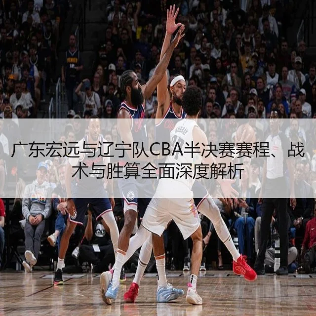 广东宏远与辽宁队CBA半决赛赛程、战术与胜算全面深度解析